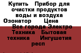 Купить : Прибор для очистки продуктов,воды и воздуха.Озонатор    › Цена ­ 25 500 - Все города Электро-Техника » Бытовая техника   . Ингушетия респ.